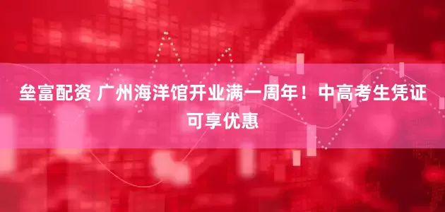 垒富配资 广州海洋馆开业满一周年！中高考生凭证可享优惠