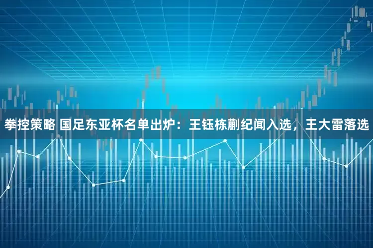 拳控策略 国足东亚杯名单出炉：王钰栋蒯纪闻入选，王大雷落选