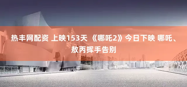 热丰网配资 上映153天 《哪吒2》今日下映 哪吒、敖丙挥手告别