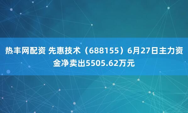 热丰网配资 先惠技术（688155）6月27日主力资金净卖出5505.62万元