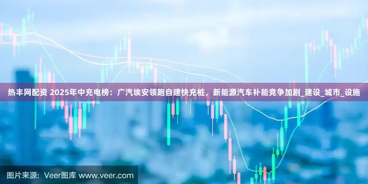 热丰网配资 2025年中充电榜：广汽埃安领跑自建快充桩，新能源汽车补能竞争加剧_建设_城市_设施