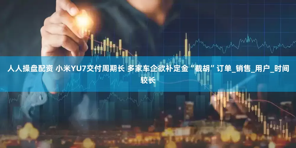 人人操盘配资 小米YU7交付周期长 多家车企欲补定金“截胡”订单_销售_用户_时间较长