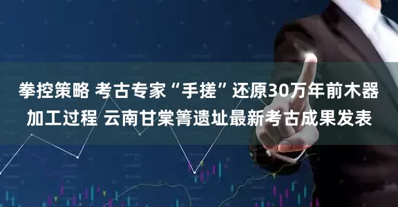 拳控策略 考古专家“手搓”还原30万年前木器加工过程 云南甘棠箐遗址最新考古成果发表
