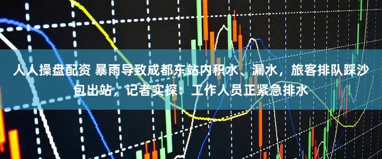 人人操盘配资 暴雨导致成都东站内积水、漏水，旅客排队踩沙包出站，记者实探：工作人员正紧急排水