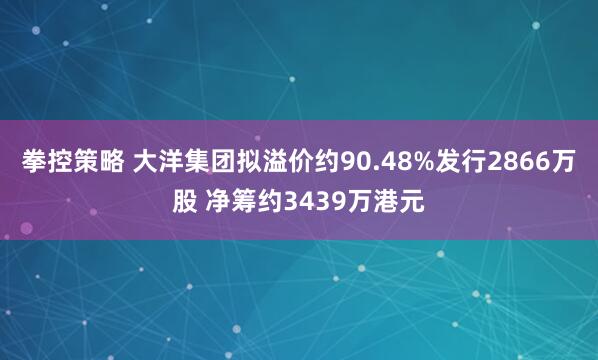 拳控策略 大洋集团拟溢价约90.48%发行2866万股 净筹约3439万港元