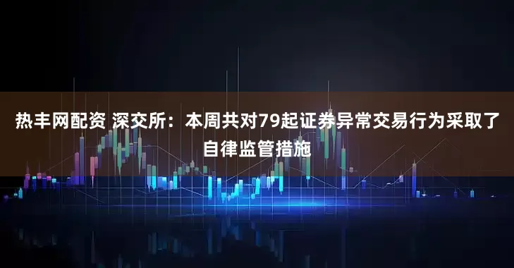 热丰网配资 深交所：本周共对79起证券异常交易行为采取了自律监管措施