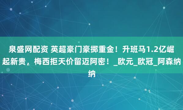 泉盛网配资 英超豪门豪掷重金！升班马1.2亿崛起新贵，梅西拒天价留迈阿密！_欧元_欧冠_阿森纳