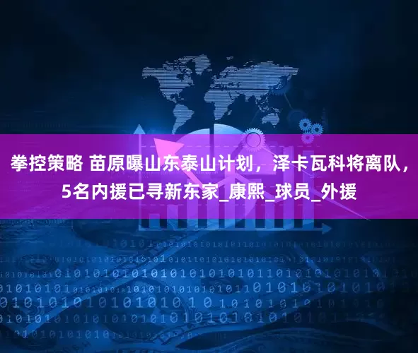 拳控策略 苗原曝山东泰山计划，泽卡瓦科将离队，5名内援已寻新东家_康熙_球员_外援