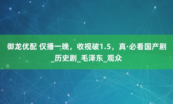 御龙优配 仅播一晚，收视破1.5，真·必看国产剧_历史剧_毛泽东_观众