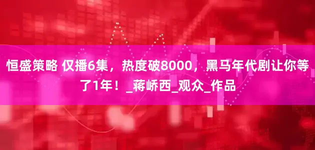 恒盛策略 仅播6集，热度破8000，黑马年代剧让你等了1年！_蒋峤西_观众_作品
