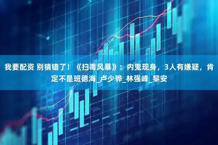 我要配资 别猜错了！《扫毒风暴》：内鬼现身，3人有嫌疑，肯定不是班德海_卢少骅_林强峰_黎安
