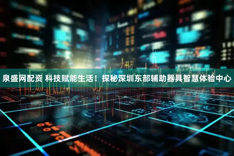 泉盛网配资 科技赋能生活！探秘深圳东部辅助器具智慧体验中心