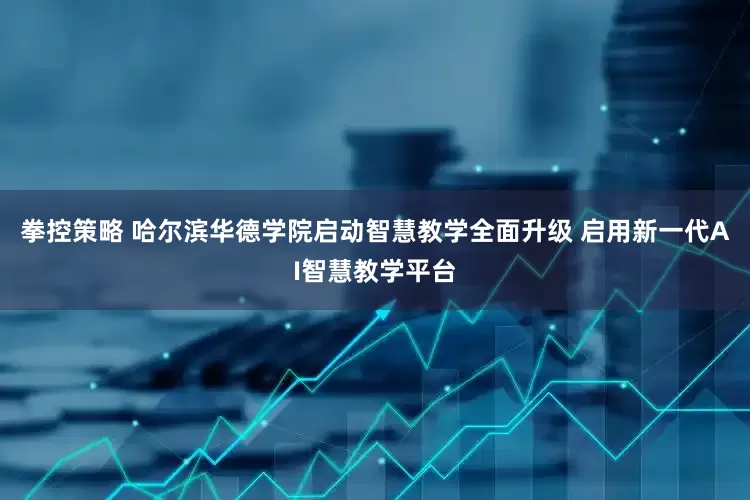 拳控策略 哈尔滨华德学院启动智慧教学全面升级 启用新一代AI智慧教学平台