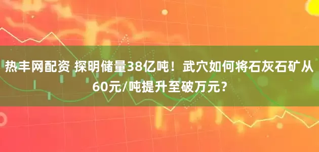 热丰网配资 探明储量38亿吨！武穴如何将石灰石矿从60元/吨提升至破万元？
