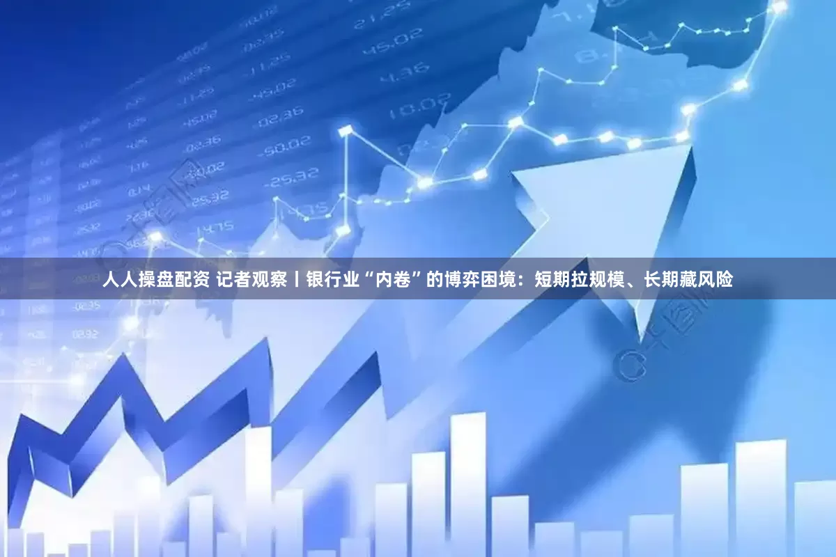 人人操盘配资 记者观察丨银行业“内卷”的博弈困境：短期拉规模、长期藏风险