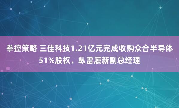 拳控策略 三佳科技1.21亿元完成收购众合半导体51%股权，纵雷履新副总经理