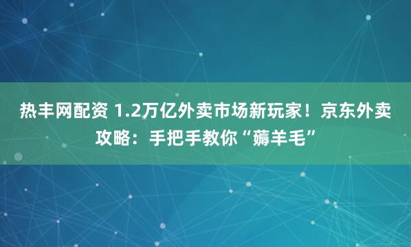 热丰网配资 1.2万亿外卖市场新玩家！京东外卖攻略：手把手教你“薅羊毛”
