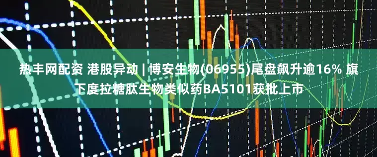 热丰网配资 港股异动 | 博安生物(06955)尾盘飙升逾16% 旗下度拉糖肽生物类似药BA5101获批上市
