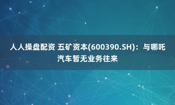 人人操盘配资 五矿资本(600390.SH)：与哪吒汽车暂无业务往来
