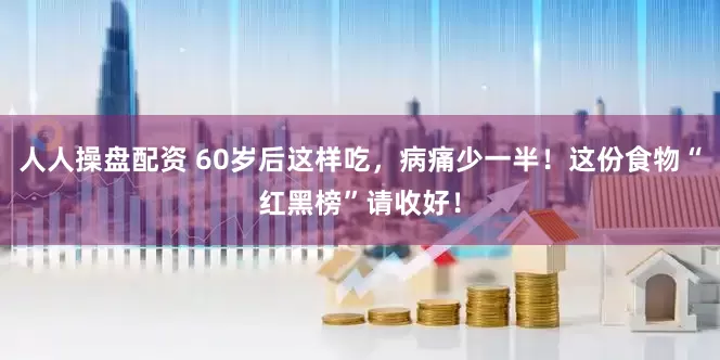 人人操盘配资 60岁后这样吃，病痛少一半！这份食物“红黑榜”请收好！