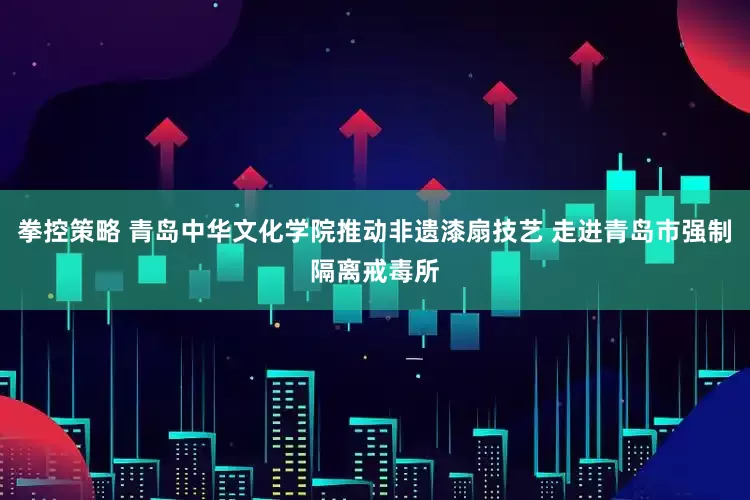 拳控策略 青岛中华文化学院推动非遗漆扇技艺 走进青岛市强制隔离戒毒所