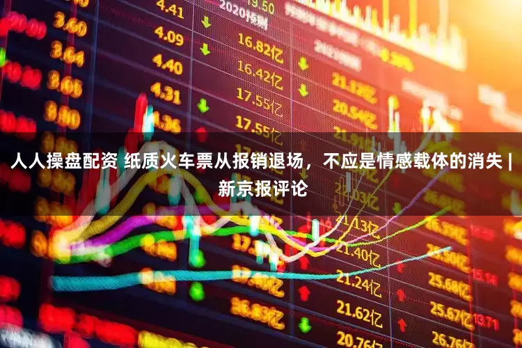 人人操盘配资 纸质火车票从报销退场，不应是情感载体的消失 | 新京报评论