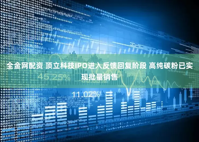 全金网配资 顶立科技IPO进入反馈回复阶段 高纯碳粉已实现批量销售