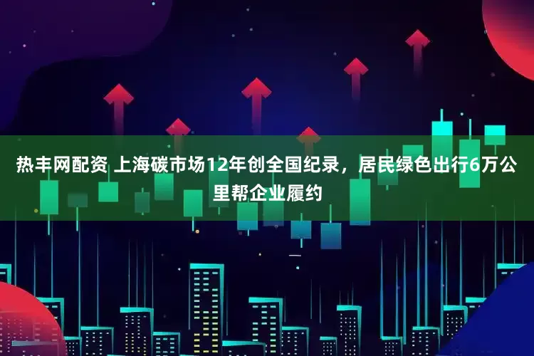热丰网配资 上海碳市场12年创全国纪录，居民绿色出行6万公里帮企业履约