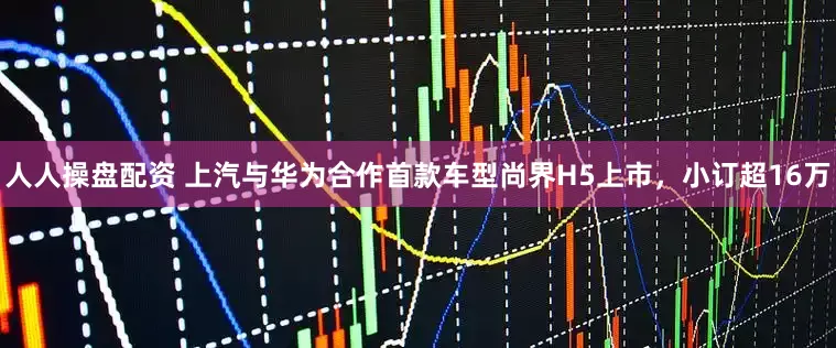人人操盘配资 上汽与华为合作首款车型尚界H5上市，小订超16万