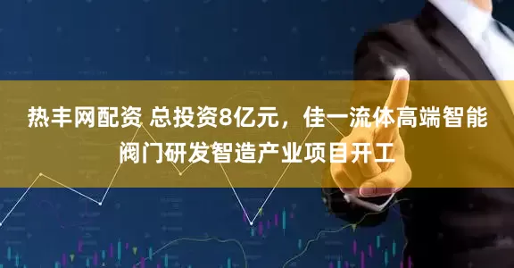热丰网配资 总投资8亿元，佳一流体高端智能阀门研发智造产业项目开工