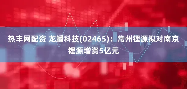 热丰网配资 龙蟠科技(02465)：常州锂源拟对南京锂源增资5亿元