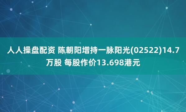 人人操盘配资 陈朝阳增持一脉阳光(02522)14.7万股 每股作价13.698港元