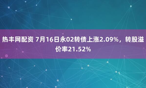 热丰网配资 7月16日永02转债上涨2.09%，转股溢价率21.52%