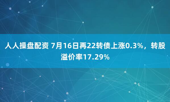 人人操盘配资 7月16日再22转债上涨0.3%，转股溢价率17.29%