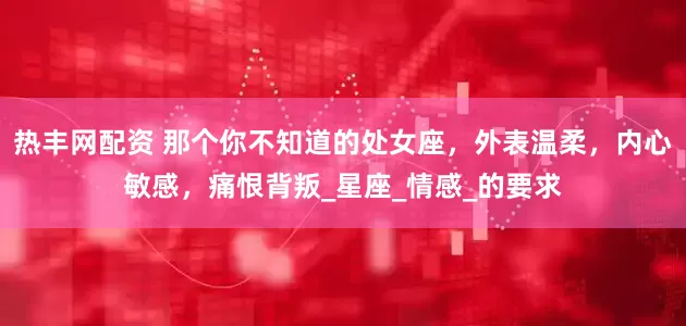 热丰网配资 那个你不知道的处女座，外表温柔，内心敏感，痛恨背叛_星座_情感_的要求