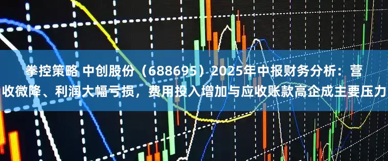 拳控策略 中创股份（688695）2025年中报财务分析：营收微降、利润大幅亏损，费用投入增加与应收账款高企成主要压力