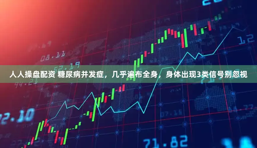 人人操盘配资 糖尿病并发症，几乎遍布全身，身体出现3类信号别忽视