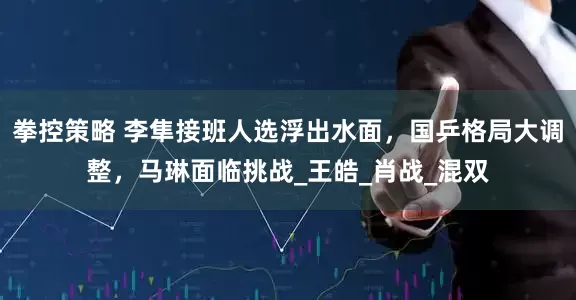 拳控策略 李隼接班人选浮出水面，国乒格局大调整，马琳面临挑战_王皓_肖战_混双