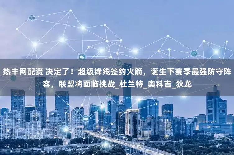 热丰网配资 决定了！超级锋线签约火箭，诞生下赛季最强防守阵容，联盟将面临挑战_杜兰特_奥科吉_狄龙