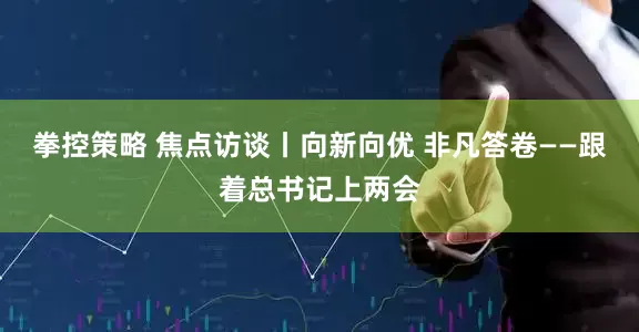 拳控策略 焦点访谈丨向新向优 非凡答卷——跟着总书记上两会