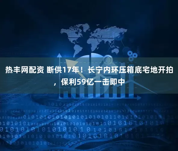 热丰网配资 断供17年！长宁内环压箱底宅地开拍，保利59亿一击即中