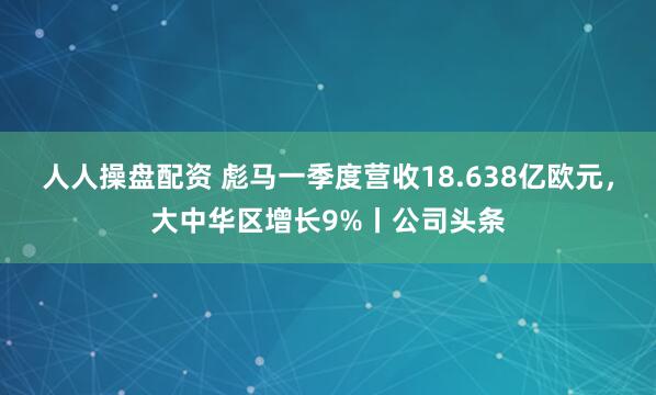 人人操盘配资 彪马一季度营收18.638亿欧元，大中华区增长9%丨公司头条