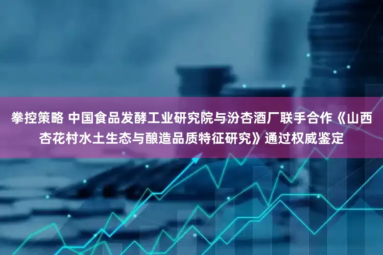 拳控策略 中国食品发酵工业研究院与汾杏酒厂联手合作《山西杏花村水土生态与酿造品质特征研究》通过权威鉴定