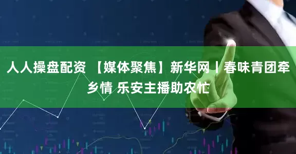 人人操盘配资 【媒体聚焦】新华网丨春味青团牵乡情 乐安主播助农忙