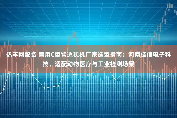 热丰网配资 兽用C型臂透视机厂家选型指南：河南佳信电子科技，适配动物医疗与工业检测场景
