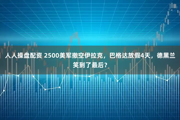 人人操盘配资 2500美军撤空伊拉克，巴格达放假4天，德黑兰笑到了最后？